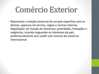 Comércio Exterior
• Representa a relação comercial de um país específico com os
demais, expressa em termos, regras e normas internas
(legislação), em função de interesses, prioridades, limitações e
exigências, visando resguardar os interesses do país,
preferencialmente sem colidir com normas do comércio
internacional.
 