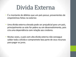 Divida Externa
• É o montante de débitos que um país possui, provenientes de
empréstimos feitos no exterior.
• Uma dívida externa elevada pode ser prejudicial para um país,
principalmente se este for pobre ou em desenvolvimento, pois
cria uma dependência com relação aos credores.
• Muitas vezes, o país com alta dívida externa não consegue
saldar toda a dívida e compromete boa parte de seus recursos
para pagar os juros.
 