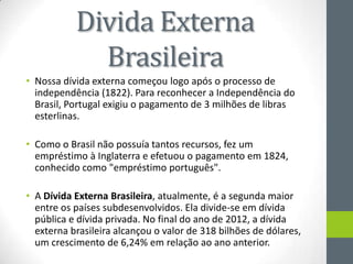 Divida Externa
Brasileira
• Nossa dívida externa começou logo após o processo de
independência (1822). Para reconhecer a Independência do
Brasil, Portugal exigiu o pagamento de 3 milhões de libras
esterlinas.
• Como o Brasil não possuía tantos recursos, fez um
empréstimo à Inglaterra e efetuou o pagamento em 1824,
conhecido como "empréstimo português".
• A Dívida Externa Brasileira, atualmente, é a segunda maior
entre os países subdesenvolvidos. Ela divide-se em dívida
pública e dívida privada. No final do ano de 2012, a dívida
externa brasileira alcançou o valor de 318 bilhões de dólares,
um crescimento de 6,24% em relação ao ano anterior.
 