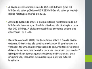 • A dívida externa brasileira é de US$ 318 bilhões (US$ 83
bilhões do setor público e US$ 235 bilhões do setor privado) -
dados relativos a março de 2013.
• Antes do Golpe de 1964, a dívida externa no Brasil era de 12
bilhões de dólares e, ao final da ditadura, ela já atingia a casa
dos 100 bilhões. A dívida se estabilizou somente depois dos
governos FHC e Lula.
• Durante o ano de 2008, muito se falou sobre o fim da dívida
externa. Entretanto, ela continua existindo. O que houve, na
verdade, foi uma má interpretação da seguinte frase: “o Brasil
deixou de ser um país devedor para ser tornar um país credor”.
Isso quer dizer apenas que as reservas internacionais, pela
primeira vez, tornaram-se maiores que a dívida externa
brasileira.
 