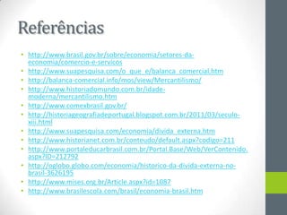 Referências
• http://www.brasil.gov.br/sobre/economia/setores-da-
economia/comercio-e-servicos
• http://www.suapesquisa.com/o_que_e/balanca_comercial.htm
• http://balanca-comercial.info/mos/view/Mercantilismo/
• http://www.historiadomundo.com.br/idade-
moderna/mercantilismo.htm
• http://www.comexbrasil.gov.br/
• http://historiageografiadeportugal.blogspot.com.br/2011/03/seculo-
xiii.html
• http://www.suapesquisa.com/economia/divida_externa.htm
• http://www.historianet.com.br/conteudo/default.aspx?codigo=211
• http://www.portaleducarbrasil.com.br/Portal.Base/Web/VerContenido.
aspx?ID=212792
• http://oglobo.globo.com/economia/historico-da-divida-externa-no-
brasil-3626195
• http://www.mises.org.br/Article.aspx?id=1087
• http://www.brasilescola.com/brasil/economia-brasil.htm
 