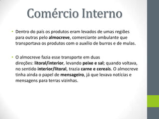 Comércio Interno
• Dentro do país os produtos eram levados de umas regiões
para outras pelo almocreve, comerciante ambulante que
transportava os produtos com o auxílio de burros e de mulas.
• O almocreve fazia esse transporte em duas
direções: litoral/interior, levando peixe e sal; quando voltava,
no sentido interior/litoral, trazia carne e cereais. O almocreve
tinha ainda o papel de mensageiro, já que levava notícias e
mensagens para terras vizinhas.
 
