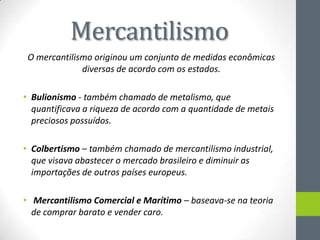 Mercantilismo
O mercantilismo originou um conjunto de medidas econômicas
diversas de acordo com os estados.
• Bulionismo - também chamado de metalismo, que
quantificava a riqueza de acordo com a quantidade de metais
preciosos possuídos.
• Colbertismo – também chamado de mercantilismo industrial,
que visava abastecer o mercado brasileiro e diminuir as
importações de outros países europeus.
• Mercantilismo Comercial e Marítimo – baseava-se na teoria
de comprar barato e vender caro.
 