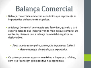 Balança Comercial
• Balança comercial é um termo econômico que representa as
importações de bens entre os países.
• A Balança Comercial de um país esta favorável, quando o país
exporta mais do que importa (vende mais do que compra). Do
contrario, dizemos que a balança comercial é negativa ou
desfavorável.
• Atrai moeda estrangeira para o país importador (dólar).
• Gera empregos dentro do país exportador.
• Os países procuram exportar o máximo e importa o mínimo,
com isso ficam com saldo positivo nas economias.
 