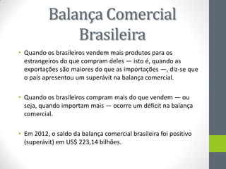 Balança Comercial
Brasileira
• Quando os brasileiros vendem mais produtos para os
estrangeiros do que compram deles — isto é, quando as
exportações são maiores do que as importações —, diz-se que
o país apresentou um superávit na balança comercial.
• Quando os brasileiros compram mais do que vendem — ou
seja, quando importam mais — ocorre um déficit na balança
comercial.
• Em 2012, o saldo da balança comercial brasileira foi positivo
(superávit) em US$ 223,14 bilhões.
 