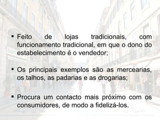 Feito de lojas tradicionais, com funcionamento tradicional, em que o dono do estabelecimento é o vendedor;  Os principais exemplos são as mercearias, os talhos, as padarias e as drogarias; Procura um contacto mais próximo com os consumidores, de modo a fidelizá-los. 