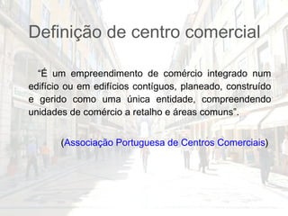 Definição de centro comercial “ É um empreendimento de comércio integrado num edifício ou em edifícios contíguos, planeado, construído e gerido como uma única entidade, compreendendo unidades de comércio a retalho e áreas comuns”.  ( Associação Portuguesa de Centros Comerciais )  