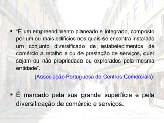 “ É um empreendimento planeado e integrado, composto por um ou mais edifícios nos quais se encontra instalado um conjunto diversificado de estabelecimentos de comércio a retalho e ou de prestação de serviços, quer sejam ou não propriedade ou explorados pela mesma entidade”.  ( Associação Portuguesa de Centros Comerciais )  É marcado pela sua grande superfície e pela diversificação de comércio e serviços. 