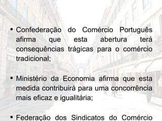 Confederação do Comércio Português afirma que esta abertura terá consequências trágicas para o comércio tradicional; Ministério da Economia afirma que esta medida contribuirá para uma concorrência mais eficaz e igualitária; Federação dos Sindicatos do Comércio não se opôs à medida, desde que seja respeitado o contrato colectivo do sector. 