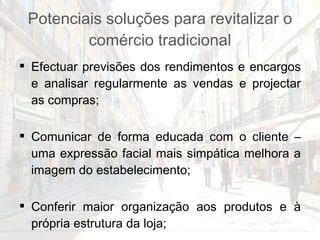 Potenciais soluções para revitalizar o comércio tradicional Efectuar previsões dos rendimentos e encargos e analisar regularmente as vendas e projectar as compras; Comunicar de forma educada com o cliente – uma expressão facial mais simpática melhora a imagem do estabelecimento; Conferir maior organização aos produtos e à própria estrutura da loja; Formação e especialização nos produtos comercializados e em técnicas de venda; 