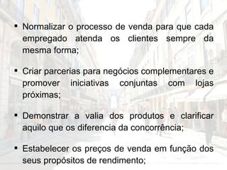 Normalizar o processo de venda para que cada empregado atenda os clientes sempre da mesma forma; Criar parcerias para negócios complementares e promover iniciativas conjuntas com lojas próximas; Demonstrar a valia dos produtos e clarificar aquilo que os diferencia da concorrência; Estabelecer os preços de venda em função dos seus propósitos de rendimento; Efectuar análises regulares de contabilidade. 