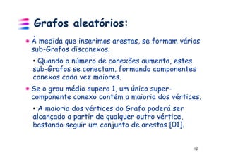 Grafos aleatórios:
À medida que inserimos arestas, se formam vários
sub-Grafos disconexos.
• Quando o número de conexões aumenta, estes
sub-Grafos se conectam, formando componentes
conexos cada vez maiores.
Se o grau médio supera 1, um único super-
componente conexo contém a maioria dos vértices.
• A maioria dos vértices do Grafo poderá ser
alcançado a partir de qualquer outro vértice,
bastando seguir um conjunto de arestas [01].


                                                12
 