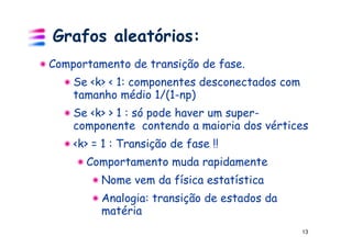 Grafos aleatórios:
Comportamento de transição de fase.
    Se <k> < 1: componentes desconectados com
    tamanho médio 1/(1-np)
    Se <k> > 1 : só pode haver um super-
    componente contendo a maioria dos vértices
    <k> = 1 : Transição de fase !!
      Comportamento muda rapidamente
         Nome vem da física estatística
         Analogia: transição de estados da
         matéria
                                                13
 