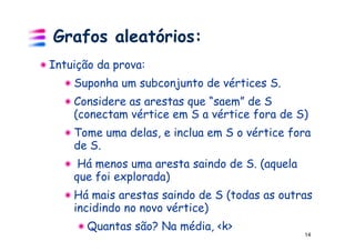 Grafos aleatórios:
Intuição da prova:
    Suponha um subconjunto de vértices S.
    Considere as arestas que “saem” de S
    (conectam vértice em S a vértice fora de S)
    Tome uma delas, e inclua em S o vértice fora
    de S.
     Há menos uma aresta saindo de S. (aquela
    que foi explorada)
    Há mais arestas saindo de S (todas as outras
    incidindo no novo vértice)
       Quantas são? Na média, <k>
                                                14
 