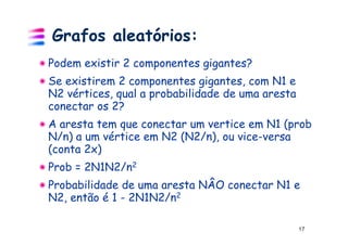 Grafos aleatórios:
Podem existir 2 componentes gigantes?
Se existirem 2 componentes gigantes, com N1 e
N2 vértices, qual a probabilidade de uma aresta
conectar os 2?
A aresta tem que conectar um vertice em N1 (prob
N/n) a um vértice em N2 (N2/n), ou vice-versa
(conta 2x)
Prob = 2N1N2/n2
Probabilidade de uma aresta NÂO conectar N1 e
N2, então é 1 - 2N1N2/n2

                                                  17
 