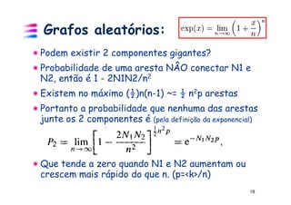 Grafos aleatórios:
Podem existir 2 componentes gigantes?
Probabilidade de uma aresta NÂO conectar N1 e
N2, então é 1 - 2N1N2/n2
Existem no máximo (½)n(n-1) ~= ½ n2p arestas
Portanto a probabilidade que nenhuma das arestas
junte os 2 componentes é (pela definição da exponencial)



Que tende a zero quando N1 e N2 aumentam ou
crescem mais rápido do que n. (p=<k>/n)
                                                     18
 