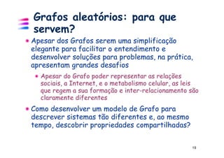 Grafos aleatórios: para que
servem?
Apesar dos Grafos serem uma simplificação
elegante para facilitar o entendimento e
desenvolver soluções para problemas, na prática,
apresentam grandes desafios
  Apesar do Grafo poder representar as relações
  sociais, a Internet, e o metabolismo celular, as leis
  que regem a sua formação e inter-relacionamento são
  claramente diferentes
Como desenvolver um modelo de Grafo para
descrever sistemas tão diferentes e, ao mesmo
tempo, descobrir propriedades compartilhadas?


                                                    19
 