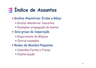Índice de Assuntos
Grafos Aleatórios: Erdös e Rényi
  Grafos Aleatórios: Conceitos
  Exemplos: propagação de boatos
Seis graus de Separação
  Experimento de Milgran
  Outros exemplos
Redes de Mundos Pequenos
  Conexões Fortes e Fracas
  Clusterização


                                   2
 