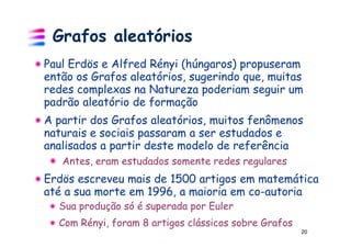 Grafos aleatórios
Paul Erdös e Alfred Rényi (húngaros) propuseram
então os Grafos aleatórios, sugerindo que, muitas
redes complexas na Natureza poderiam seguir um
padrão aleatório de formação
A partir dos Grafos aleatórios, muitos fenômenos
naturais e sociais passaram a ser estudados e
analisados a partir deste modelo de referência
   Antes, eram estudados somente redes regulares
Erdös escreveu mais de 1500 artigos em matemática
até a sua morte em 1996, a maioria em co-autoria
  Sua produção só é superada por Euler
  Com Rényi, foram 8 artigos clássicos sobre Grafos
                                                      20
 