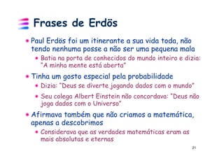 Frases de Erdös
Paul Erdös foi um itinerante a sua vida toda, não
tendo nenhuma posse a não ser uma pequena mala
  Batia na porta de conhecidos do mundo inteiro e dizia:
  “A minha mente está aberta”
Tinha um gosto especial pela probabilidade
  Dizia: “Deus se diverte jogando dados com o mundo”
  Seu colega Albert Einstein não concordava: “Deus não
  joga dados com o Universo”
Afirmava também que não criamos a matemática,
apenas a descobrimos
  Considerava que as verdades matemáticas eram as
  mais absolutas e eternas
                                                     21
 