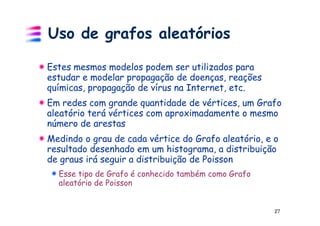 Uso de grafos aleatórios

Estes mesmos modelos podem ser utilizados para
estudar e modelar propagação de doenças, reações
químicas, propagação de vírus na Internet, etc.
Em redes com grande quantidade de vértices, um Grafo
aleatório terá vértices com aproximadamente o mesmo
número de arestas
Medindo o grau de cada vértice do Grafo aleatório, e o
resultado desenhado em um histograma, a distribuição
de graus irá seguir a distribuição de Poisson
  Esse tipo de Grafo é conhecido também como Grafo
  aleatório de Poisson


                                                     27
 