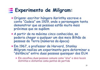 Experimento de Milgram:
Origens: escritor húngaro Karinthy escreve o
conto “Cadeia” em 1929, onde o personagem tenta
demonstrar que as pessoas estão muito mais
próximas que se supõem
A partir de no máximo cinco conhecidos, se
poderia chegar a qualquer um dos meio Bilhão de
pessoas da Terra (números da época)
Em 1967, o professor de Harvard, Stanley
Milgram realiza um experimento para determinar a
“distância” entre duas pessoas quaisquer dos EUA
  Ele escolheu duas pessoas comuns como “alvo” e dois locais
  distintos e distantes como pontos de partida
                                                               31
 