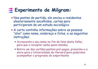 Experimento de Milgram:
Nos pontos de partida, ele enviou a residentes
aleatoriamente escolhidos, cartas para
participarem de um estudo sociológico
A carta continha informações sobre as pessoas
“alvo” como nome, endereço e fotos, e as seguintes
instruções:
  Acrescente o seu nome no fim da lista desta folha,
  para que o receptor saiba quem mandou
  Retire um dos cartões postais pré-pagos, preencha-o e
  envie para a Universidade de Harvard para podermos
  acompanhar o progresso do experimento


                                                       32
 