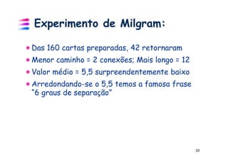 Experimento de Milgram:

Das 160 cartas preparadas, 42 retornaram
Menor caminho = 2 conexões; Mais longo = 12
Valor médio = 5,5 surpreendentemente baixo
Arredondando-se o 5,5 temos a famosa frase
“6 graus de separação”




                                              33
 