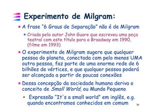Experimento de Milgram:
A frase “6 Graus de Separação” não é de Milgram
  Criada pelo autor John Guare que escreveu uma peça
  teatral com este título para a Broadway em 1990,
  (filme em 1993)
O experimento de Milgram sugere que qualquer
pessoa do planeta, conectada com pelo menos UMA
outra pessoa, faz parte de uma enorme rede de 6
bilhões de vértices, e que qualquer pessoa poderá
ser alcançada a partir de poucas conexões
Dessa concepção da sociedade humana deriva o
conceito de Small World, ou Mundo Pequeno
• Expressão “It's a small world” em inglês, e.g.
  quando encontramos conhecidos em comum           34
 