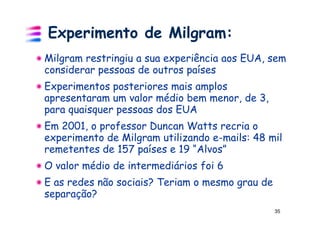 Experimento de Milgram:
Milgram restringiu a sua experiência aos EUA, sem
considerar pessoas de outros países
Experimentos posteriores mais amplos
apresentaram um valor médio bem menor, de 3,
para quaisquer pessoas dos EUA
Em 2001, o professor Duncan Watts recria o
experimento de Milgram utilizando e-mails: 48 mil
remetentes de 157 países e 19 “Alvos”
O valor médio de intermediários foi 6
E as redes não sociais? Teriam o mesmo grau de
separação?
                                                 35
 