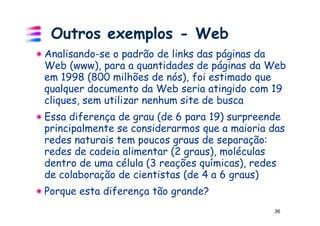 Outros exemplos - Web
Analisando-se o padrão de links das páginas da
Web (www), para a quantidades de páginas da Web
em 1998 (800 milhões de nós), foi estimado que
qualquer documento da Web seria atingido com 19
cliques, sem utilizar nenhum site de busca
Essa diferença de grau (de 6 para 19) surpreende
principalmente se considerarmos que a maioria das
redes naturais tem poucos graus de separação:
redes de cadeia alimentar (2 graus), moléculas
dentro de uma célula (3 reações químicas), redes
de colaboração de cientistas (de 4 a 6 graus)
Porque esta diferença tão grande?
                                              36
 