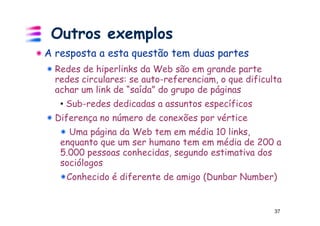 Outros exemplos
A resposta a esta questão tem duas partes
  Redes de hiperlinks da Web são em grande parte
  redes circulares: se auto-referenciam, o que dificulta
  achar um link de “saída” do grupo de páginas
   • Sub-redes dedicadas a assuntos específicos
  Diferença no número de conexões por vértice
     Uma página da Web tem em média 10 links,
   enquanto que um ser humano tem em média de 200 a
   5.000 pessoas conhecidas, segundo estimativa dos
   sociólogos
    Conhecido é diferente de amigo (Dunbar Number)


                                                      37
 