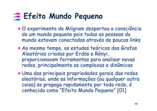 Efeito Mundo Pequeno
O experimento de Milgram despertou a consciência
de um mundo pequeno pois todas as pessoas do
mundo estavam conectadas através de poucos links
Ao mesmo tempo, os estudos teóricos dos Grafos
Aleatórios criadas por Erdös e Rényi,
proporcionavam ferramentas para analisar novas
redes, principalmente as complexas e dinâmicas
Uma das principais propriedades gerais das redes
aleatórias, onde as informações (ou qualquer outra
coisa) se propaga rapidamente por toda rede, é
conhecida como “Efeito Mundo Pequeno” [01]

                                                39
 