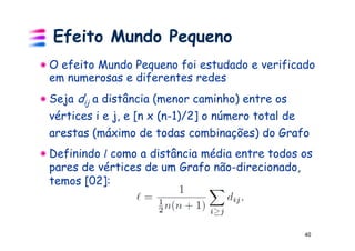 Efeito Mundo Pequeno
O efeito Mundo Pequeno foi estudado e verificado
em numerosas e diferentes redes
Seja dij a distância (menor caminho) entre os
vértices i e j, e [n x (n-1)/2] o número total de
arestas (máximo de todas combinações) do Grafo
Definindo l como a distância média entre todos os
pares de vértices de um Grafo não-direcionado,
temos [02]:



                                                40
 