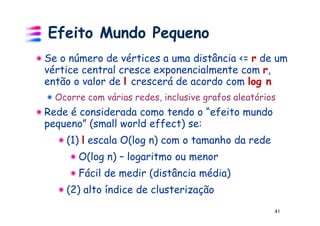 Efeito Mundo Pequeno
Se o número de vértices a uma distância <= r de um
vértice central cresce exponencialmente com r,
então o valor de l crescerá de acordo com log n
  Ocorre com várias redes, inclusive grafos aleatórios
Rede é considerada como tendo o “efeito mundo
pequeno” (small world effect) se:
    (1) l escala O(log n) com o tamanho da rede
       O(log n) – logaritmo ou menor
       Fácil de medir (distância média)
    (2) alto índice de clusterização
                                                     41
 