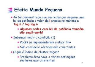Efeito Mundo Pequeno
Já foi demonstrado que em redes que seguem uma
lei de potência o valor de l cresce no máximo a
 log n / log log n
    Algumas redes com lei de potência também
    são small-world
Sabemos medir a condição (1)
    Vocês já implementaram o algoritmo
    Não considere vértices não conectados
O que é índice de clusterização?
    Problema:área nova -> várias definições
    similares mas diferentes
                                              42
 
