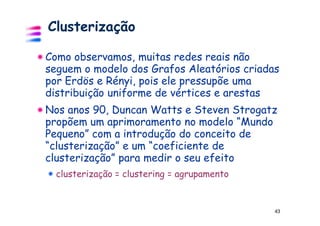 Clusterização

Como observamos, muitas redes reais não
seguem o modelo dos Grafos Aleatórios criadas
por Erdös e Rényi, pois ele pressupõe uma
distribuição uniforme de vértices e arestas
Nos anos 90, Duncan Watts e Steven Strogatz
propõem um aprimoramento no modelo “Mundo
Pequeno” com a introdução do conceito de
“clusterização” e um “coeficiente de
clusterização” para medir o seu efeito
  clusterização = clustering = agrupamento


                                             43
 