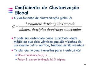 Coeficiente de Clusterização
 Global
 O Coeficiente de clusterização global é:
      3 x número de triângulos na rede
C=
   número de triplas de vértices conectados

 C pode ser entendido como a probabilidade
 média de que dois vértices que são vizinhos de
 um mesmo outro vértice, também serão vizinhos
 Tripla: um nó com 2 arestas para 2 outros nós
   Não é combinação(n,3)
   Fator 3: em um triângulo há 3 triplas
                                                  44
 