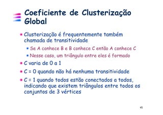 Coeficiente de Clusterização
Global
Clusterização é frequentemente também
chamada de transitividade
  Se A conhece B e B conhece C então A conhece C
  Nesse caso, um triângulo entre eles é formado
C varia de 0 a 1
C = 0 quando não há nenhuma transitividade
C = 1 quando todos estão conectados a todos,
indicando que existem triângulos entre todos os
conjuntos de 3 vértices

                                                   45
 