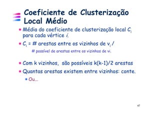 Coeficiente de Clusterização
Local Médio
Média do coeficiente de clusterização local Ci
para cada vértice i.
Ci = # arestas entre os vizinhos de vi /
   # possível de arestas entre os vizinhos de vi.


Com k vizinhos, são possíveis k(k-1)/2 arestas
Quantas arestas existem entre vizinhos: conte.
  Ou...




                                                    47
 