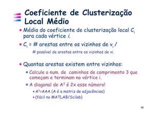 Coeficiente de Clusterização
Local Médio
Média do coeficiente de clusterização local Ci
para cada vértice i.
Ci = # arestas entre os vizinhos de vi /
   # possível de arestas entre os vizinhos de vi.


Quantas arestas existem entre vizinhos:
  Calcule o num. de caminhos de comprimento 3 que
  começam e terminam no vértice i.
  A diagonal de A3 é 2x esse número!
     A3=AAA (A é a matriz de adjacências)
     (fácil no MATLAB/Scilab)

                                                    48
 