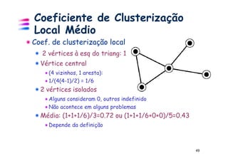 Coeficiente de Clusterização
Local Médio
Coef. de clusterização local
   2 vértices à esq do triang: 1
  Vértice central
     (4 vizinhos, 1 aresta):
     1/(4(4-1)/2) = 1/6
  2 vértices isolados
     Alguns consideram 0, outros indefinido
     Não acontece em alguns problemas
  Média: (1+1+1/6)/3=0.72 ou (1+1+1/6+0+0)/5=0.43
     Depende da definição



                                                    49
 
