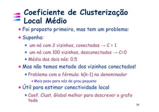 Coeficiente de Clusterização
Local Médio
Foi proposto primeiro, mas tem um problema:
Suponha:
   um nó com 2 vizinhos, conectados → C = 1
   um nó com 100 vizinhos, desconectados → C=0
  Média dos dois nós: 0.5
Mas não temos metade dos vizinhos conectados!
  Problema com a fórmula: k(k-1) no denominador
     Mais peso para nós de grau pequeno
Útil para estimar conectividade local
  Coef. Clust. Global melhor para descrever o grafo
  todo
                                                      50
 