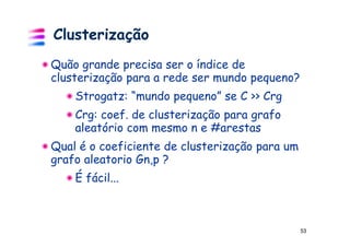 Clusterização
Quão grande precisa ser o índice de
clusterização para a rede ser mundo pequeno?
    Strogatz: “mundo pequeno” se C >> Crg
    Crg: coef. de clusterização para grafo
    aleatório com mesmo n e #arestas
Qual é o coeficiente de clusterização para um
grafo aleatorio Gn,p ?
    É fácil...



                                                53
 