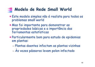 Modelo de Rede Small World
Este modelo simples não é realista para todos os
problemas small world
Mas foi importante para demonstrar as
propriedades básicas e a importância das
ferramentas estatísticas
Particularmente bom para estudo de epidemias
em plantas:
– Plantas doentes infectam as plantas vizinhas
– Às vezes pássaros levam polen infectado


                                                 62
 
