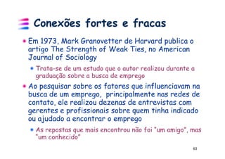 Conexões fortes e fracas
Em 1973, Mark Granovetter de Harvard publica o
artigo The Strength of Weak Ties, no American
Journal of Sociology
  Trata-se de um estudo que o autor realizou durante a
  graduação sobre a busca de emprego
Ao pesquisar sobre os fatores que influenciavam na
busca de um emprego, principalmente nas redes de
contato, ele realizou dezenas de entrevistas com
gerentes e profissionais sobre quem tinha indicado
ou ajudado a encontrar o emprego
  As repostas que mais encontrou não foi “um amigo”, mas
  “um conhecido”
                                                     63
 