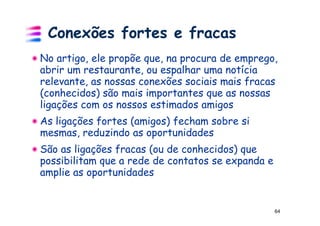 Conexões fortes e fracas
No artigo, ele propõe que, na procura de emprego,
abrir um restaurante, ou espalhar uma notícia
relevante, as nossas conexões sociais mais fracas
(conhecidos) são mais importantes que as nossas
ligações com os nossos estimados amigos
As ligações fortes (amigos) fecham sobre si
mesmas, reduzindo as oportunidades
São as ligações fracas (ou de conhecidos) que
possibilitam que a rede de contatos se expanda e
amplie as oportunidades


                                                   64
 