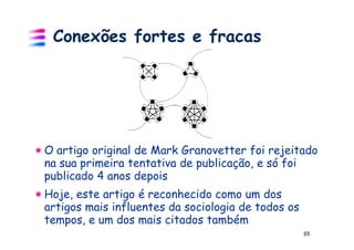 Conexões fortes e fracas




O artigo original de Mark Granovetter foi rejeitado
na sua primeira tentativa de publicação, e só foi
publicado 4 anos depois
Hoje, este artigo é reconhecido como um dos
artigos mais influentes da sociologia de todos os
tempos, e um dos mais citados também
                                                    65
 