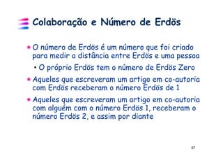 Colaboração e Número de Erdös

O número de Erdös é um número que foi criado
para medir a distância entre Erdös e uma pessoa
• O próprio Erdös tem o número de Erdös Zero
Aqueles que escreveram um artigo em co-autoria
com Erdös receberam o número Erdös de 1
Aqueles que escreveram um artigo em co-autoria
com alguém com o número Erdös 1, receberam o
número Erdös 2, e assim por diante



                                            67
 