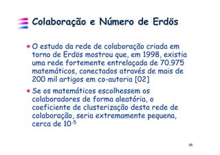 Colaboração e Número de Erdös

O estudo da rede de colaboração criada em
torno de Erdös mostrou que, em 1998, existia
uma rede fortemente entrelaçada de 70.975
matemáticos, conectados através de mais de
200 mil artigos em co-autoria [02]
Se os matemáticos escolhessem os
colaboradores de forma aleatória, o
coeficiente de clusterização desta rede de
colaboração, seria extremamente pequena,
cerca de 10-5

                                               68
 